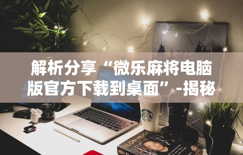 解析分享“微乐麻将电脑版官方下载到桌面”-揭秘开挂教程分享