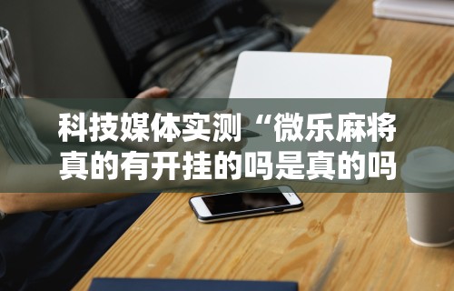 科技媒体实测“微乐麻将真的有开挂的吗是真的吗	”原来有神器下载！