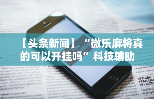 【头条新闻】“微乐麻将真的可以开挂吗”科技辅助神器手机版