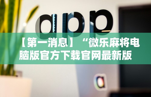 【第一消息】“微乐麻将电脑版官方下载官网最新版	”分享用挂教程