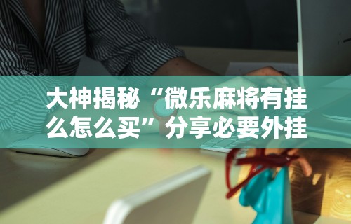 大神揭秘“微乐麻将有挂么怎么买”分享必要外挂教程