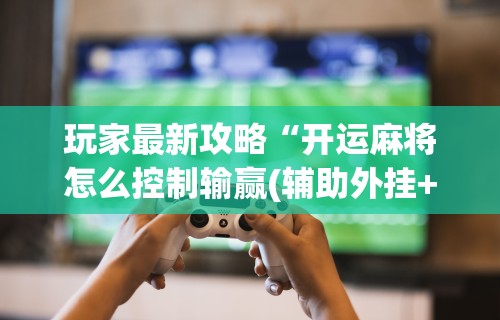 玩家最新攻略“开运麻将怎么控制输赢(辅助外挂+教程) 玩家最新攻略“开运麻将怎么控制输赢(辅助外挂+教程)